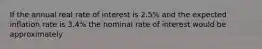 If the annual real rate of interest is 2.5% and the expected inflation rate is 3.4% the nominal rate of interest would be approximately