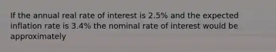 If the annual real rate of interest is 2.5% and the expected inflation rate is 3.4% the nominal rate of interest would be approximately