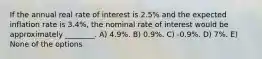 If the annual real rate of interest is 2.5% and the expected inflation rate is 3.4%, the nominal rate of interest would be approximately ________. A) 4.9%. B) 0.9%. C) -0.9%. D) 7%. E) None of the options