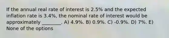 If the annual real rate of interest is 2.5% and the expected inflation rate is 3.4%, the nominal rate of interest would be approximately ________. A) 4.9%. B) 0.9%. C) -0.9%. D) 7%. E) None of the options