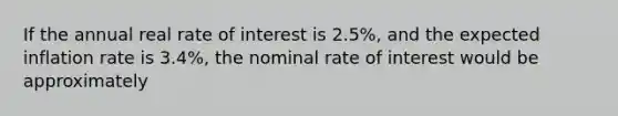 If the annual real rate of interest is 2.5%, and the expected inflation rate is 3.4%, the nominal rate of interest would be approximately