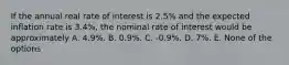 If the annual real rate of interest is 2.5% and the expected inflation rate is 3.4%, the nominal rate of interest would be approximately A. 4.9%. B. 0.9%. C. -0.9%. D. 7%. E. None of the options