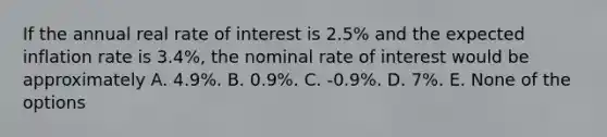 If the annual real rate of interest is 2.5% and the expected inflation rate is 3.4%, the nominal rate of interest would be approximately A. 4.9%. B. 0.9%. C. -0.9%. D. 7%. E. None of the options