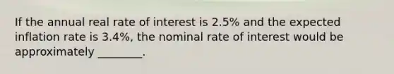 If the annual real rate of interest is 2.5% and the expected inflation rate is 3.4%, the nominal rate of interest would be approximately ________.