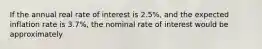 If the annual real rate of interest is 2.5%, and the expected inflation rate is 3.7%, the nominal rate of interest would be approximately