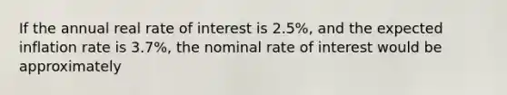 If the annual real rate of interest is 2.5%, and the expected inflation rate is 3.7%, the nominal rate of interest would be approximately