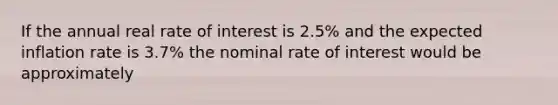 If the annual real rate of interest is 2.5% and the expected inflation rate is 3.7% the nominal rate of interest would be approximately