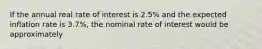 If the annual real rate of interest is 2.5% and the expected inflation rate is 3.7%, the nominal rate of interest would be approximately