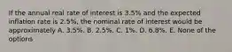 If the annual real rate of interest is 3.5% and the expected inflation rate is 2.5%, the nominal rate of interest would be approximately A. 3.5%. B. 2.5%. C. 1%. D. 6.8%. E. None of the options