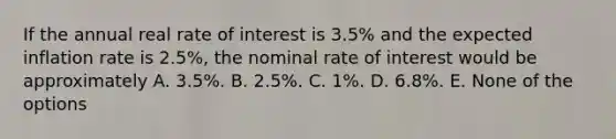 If the annual real rate of interest is 3.5% and the expected inflation rate is 2.5%, the nominal rate of interest would be approximately A. 3.5%. B. 2.5%. C. 1%. D. 6.8%. E. None of the options