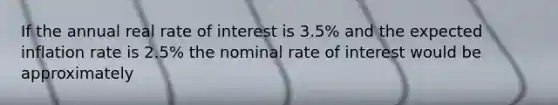 If the annual real rate of interest is 3.5% and the expected inflation rate is 2.5% the nominal rate of interest would be approximately