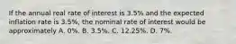 If the annual real rate of interest is 3.5% and the expected inflation rate is 3.5%, the nominal rate of interest would be approximately A. 0%. B. 3.5%. C. 12.25%. D. 7%.