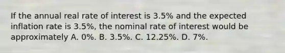 If the annual real rate of interest is 3.5% and the expected inflation rate is 3.5%, the nominal rate of interest would be approximately A. 0%. B. 3.5%. C. 12.25%. D. 7%.