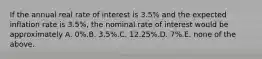 If the annual real rate of interest is 3.5% and the expected inflation rate is 3.5%, the nominal rate of interest would be approximately A. 0%.B. 3.5%.C. 12.25%.D. 7%.E. none of the above.