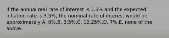 If the annual real rate of interest is 3.5% and the expected inflation rate is 3.5%, the nominal rate of interest would be approximately A. 0%.B. 3.5%.C. 12.25%.D. 7%.E. none of the above.