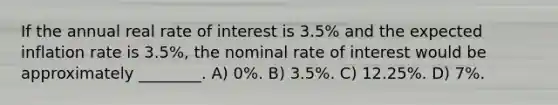 If the annual real rate of interest is 3.5% and the expected inflation rate is 3.5%, the nominal rate of interest would be approximately ________. A) 0%. B) 3.5%. C) 12.25%. D) 7%.