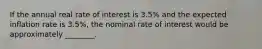 If the annual real rate of interest is 3.5% and the expected inflation rate is 3.5%, the nominal rate of interest would be approximately ________.