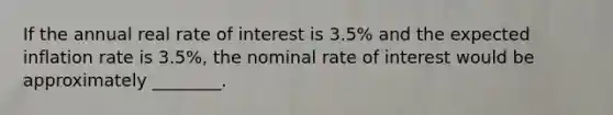 If the annual real rate of interest is 3.5% and the expected inflation rate is 3.5%, the nominal rate of interest would be approximately ________.