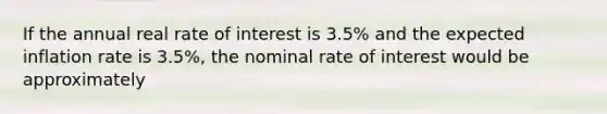 If the annual real rate of interest is 3.5% and the expected inflation rate is 3.5%, the nominal rate of interest would be approximately