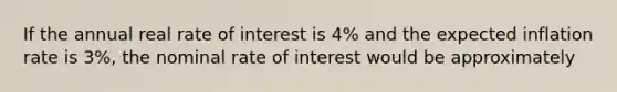 If the annual real rate of interest is 4% and the expected inflation rate is 3%, the nominal rate of interest would be approximately