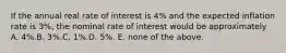 If the annual real rate of interest is 4% and the expected inflation rate is 3%, the nominal rate of interest would be approximately A. 4%.B. 3%.C. 1%.D. 5%. E. none of the above.