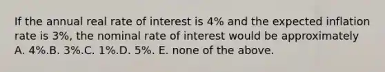 If the annual real rate of interest is 4% and the expected inflation rate is 3%, the nominal rate of interest would be approximately A. 4%.B. 3%.C. 1%.D. 5%. E. none of the above.