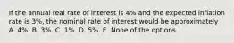 If the annual real rate of interest is 4% and the expected inflation rate is 3%, the nominal rate of interest would be approximately A. 4%. B. 3%. C. 1%. D. 5%. E. None of the options