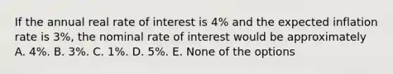 If the annual real rate of interest is 4% and the expected inflation rate is 3%, the nominal rate of interest would be approximately A. 4%. B. 3%. C. 1%. D. 5%. E. None of the options