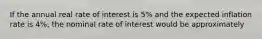 If the annual real rate of interest is 5% and the expected inflation rate is 4%, the nominal rate of interest would be approximately