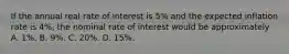 If the annual real rate of interest is 5% and the expected inflation rate is 4%, the nominal rate of interest would be approximately A. 1%. B. 9%. C. 20%. D. 15%.