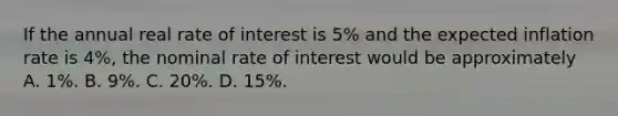 If the annual real rate of interest is 5% and the expected inflation rate is 4%, the nominal rate of interest would be approximately A. 1%. B. 9%. C. 20%. D. 15%.