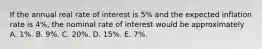 If the annual real rate of interest is 5% and the expected inflation rate is 4%, the nominal rate of interest would be approximately A. 1%. B. 9%. C. 20%. D. 15%. E. 7%.