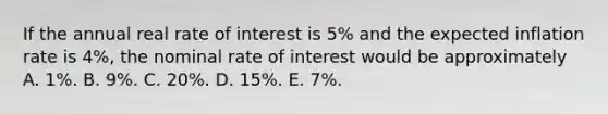 If the annual real rate of interest is 5% and the expected inflation rate is 4%, the nominal rate of interest would be approximately A. 1%. B. 9%. C. 20%. D. 15%. E. 7%.