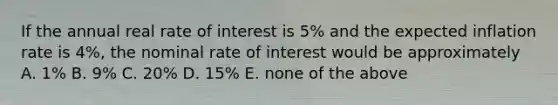 If the annual real rate of interest is 5% and the expected inflation rate is 4%, the nominal rate of interest would be approximately A. 1% B. 9% C. 20% D. 15% E. none of the above