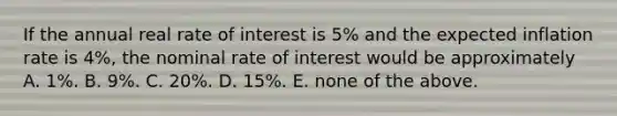 If the annual real rate of interest is 5% and the expected inflation rate is 4%, the nominal rate of interest would be approximately A. 1%. B. 9%. C. 20%. D. 15%. E. none of the above.