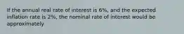 If the annual real rate of interest is 6%, and the expected inflation rate is 2%, the nominal rate of interest would be approximately