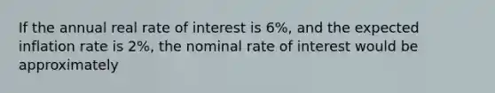 If the annual real rate of interest is 6%, and the expected inflation rate is 2%, the nominal rate of interest would be approximately