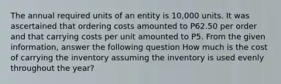 The annual required units of an entity is 10,000 units. It was ascertained that ordering costs amounted to P62.50 per order and that carrying costs per unit amounted to P5. From the given information, answer the following question How much is the cost of carrying the inventory assuming the inventory is used evenly throughout the year?