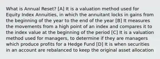 What is Annual Reset? [A] It is a valuation method used for Equity Index Annuities, in which the annuitant locks in gains from the beginning of the year to the end of the year [B] It measures the movements from a high point of an index and compares it to the index value at the beginning of the period [C] It is a valuation method used for managers, to determine if they are managers which produce profits for a Hedge Fund [D] It is when securities in an account are rebalanced to keep the original asset allocation