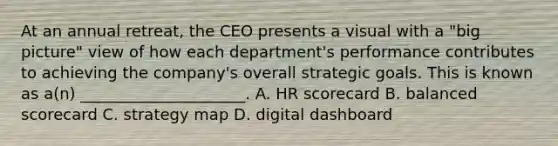 At an annual retreat, the CEO presents a visual with a "big picture" view of how each department's performance contributes to achieving the company's overall strategic goals. This is known as a(n) _____________________. A. HR scorecard B. balanced scorecard C. strategy map D. digital dashboard