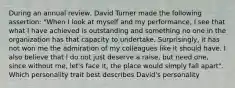 During an annual review, David Turner made the following assertion: "When I look at myself and my performance, I see that what I have achieved is outstanding and something no one in the organization has that capacity to undertake. Surprisingly, it has not won me the admiration of my colleagues like it should have. I also believe that I do not just deserve a raise, but need one, since without me, let's face it, the place would simply fall apart". Which personality trait best describes David's personality