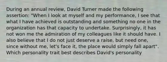 During an annual review, David Turner made the following assertion: "When I look at myself and my performance, I see that what I have achieved is outstanding and something no one in the organization has that capacity to undertake. Surprisingly, it has not won me the admiration of my colleagues like it should have. I also believe that I do not just deserve a raise, but need one, since without me, let's face it, the place would simply fall apart". Which personality trait best describes David's personality