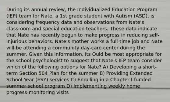 During its annual review, the Individualized Education Program (IEP) team for Nate, a 1st grade student with Autism (ASD), is considering frequency data and observations from Nate's classroom and special education teachers. These data indicate that Nate has recently begun to make progress in reducing self-injurious behaviors. Nate's mother works a full-time job and Nate will be attending a community day-care center during the summer. Given this information, its Ould be most appropriate for the school psychologist to suggest that Nate's IEP team consider which of the following options for Nate? A) Developing a short-term Section 504 Plan for the summer B) Providing Extended School Year (ESY) services C) Enrolling in a Chapter I-funded summer school program D) Implementing weekly home progress-monitoring visits