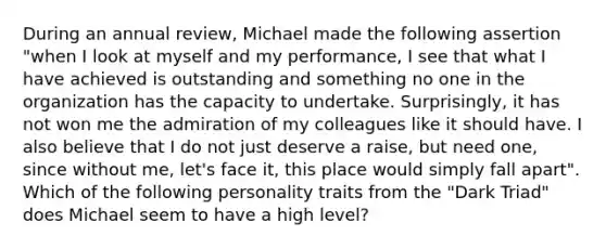 During an annual review, Michael made the following assertion "when I look at myself and my performance, I see that what I have achieved is outstanding and something no one in the organization has the capacity to undertake. Surprisingly, it has not won me the admiration of my colleagues like it should have. I also believe that I do not just deserve a raise, but need one, since without me, let's face it, this place would simply fall apart". Which of the following personality traits from the "Dark Triad" does Michael seem to have a high level?