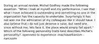 During an annual review, Michel Godfrey made the following assertion. "When I look at myself and my performance, I see that what I have achieved is outstanding and something no one in the organization has the capacity to undertake. Surprisingly it has not won me the admiration of my colleagues like it should have. I also believe that I do not just deserve a raise, but need one, since without me, lets face it, the place would simply fall apart." Which of the following personality traits best describes Michel's personality? -openness to experience -machiavellianism -narcissim