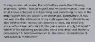 During an annual​ review, Michel Godfrey made the following​ assertion: "When I look at myself and my​ performance, I see that what I have achieved is outstanding and something no one in the organization has the capacity to undertake.​ Surprisingly, it has not won me the admiration of my colleagues like it should have. I also believe that I do not just deserve a​ raise, but need​ one, since without​ me, let's face​ it, the place would simply fall​ apart." Which of the following personality traits best describes​ Michel's personality? A. Machiavellianism B. stoicism C. monasticism D. narcissism E. minimalism