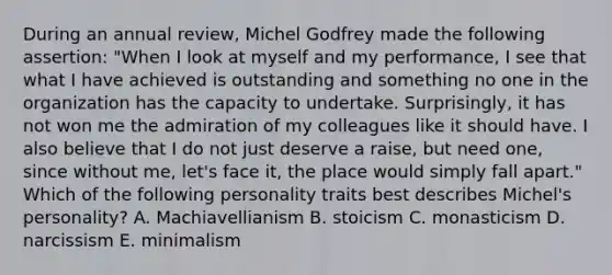 During an annual​ review, Michel Godfrey made the following​ assertion: "When I look at myself and my​ performance, I see that what I have achieved is outstanding and something no one in the organization has the capacity to undertake.​ Surprisingly, it has not won me the admiration of my colleagues like it should have. I also believe that I do not just deserve a​ raise, but need​ one, since without​ me, let's face​ it, the place would simply fall​ apart." Which of the following personality traits best describes​ Michel's personality? A. Machiavellianism B. stoicism C. monasticism D. narcissism E. minimalism