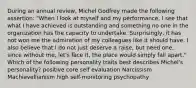 During an annual review, Michel Godfrey made the following assertion: "When I look at myself and my performance, I see that what I have achieved is outstanding and something no one in the organization has the capacity to undertake. Surprisingly, it has not won me the admiration of my colleagues like it should have. I also believe that I do not just deserve a raise, but need one, since without me, let's face it, the place would simply fall apart." Which of the following personality traits best describes Michel's personality? positive core self evaluation Narcissism Machiavellianism high self-monitoring psychopathy