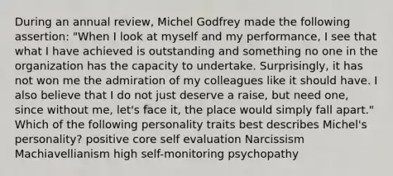 During an annual review, Michel Godfrey made the following assertion: "When I look at myself and my performance, I see that what I have achieved is outstanding and something no one in the organization has the capacity to undertake. Surprisingly, it has not won me the admiration of my colleagues like it should have. I also believe that I do not just deserve a raise, but need one, since without me, let's face it, the place would simply fall apart." Which of the following personality traits best describes Michel's personality? positive core self evaluation Narcissism Machiavellianism high self-monitoring psychopathy