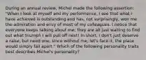 During an annual review, Michel made the following assertion: "When I look at myself and my performance, I see that what I have achieved is outstanding and has, not surprisingly, won me the admiration and envy of most of my colleagues. I notice that everyone keeps talking about me; they are all just waiting to find out what triumph I will pull off next! In short, I don't just deserve a raise, but need one, since without me, let's face it, the place would simply fall apart." Which of the following personality traits best describes Michel's personality?